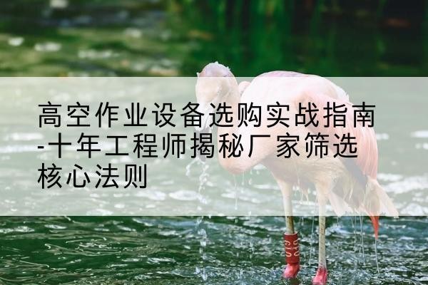 钟楼剪叉式升降机厂家-高空作业设备选购实战指南-十年工程师揭秘厂家筛选核心法则
