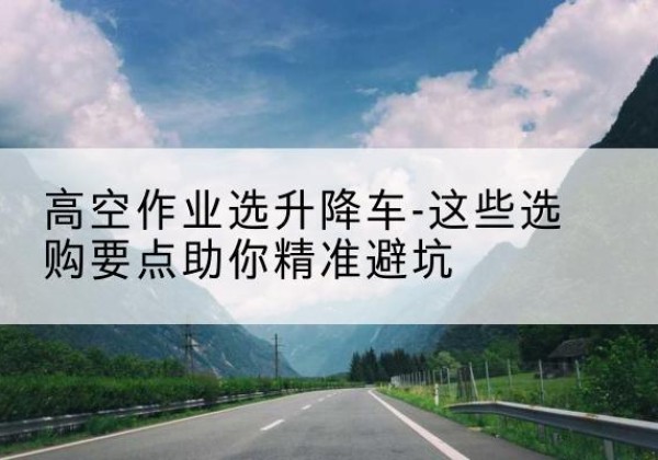 钟楼升降车厂家-高空作业选升降车-这些选购要点助你*避坑