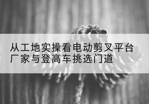 钟楼电动剪叉升降平台厂家-从工地实操看电动剪叉平台厂家与登高车挑选门道